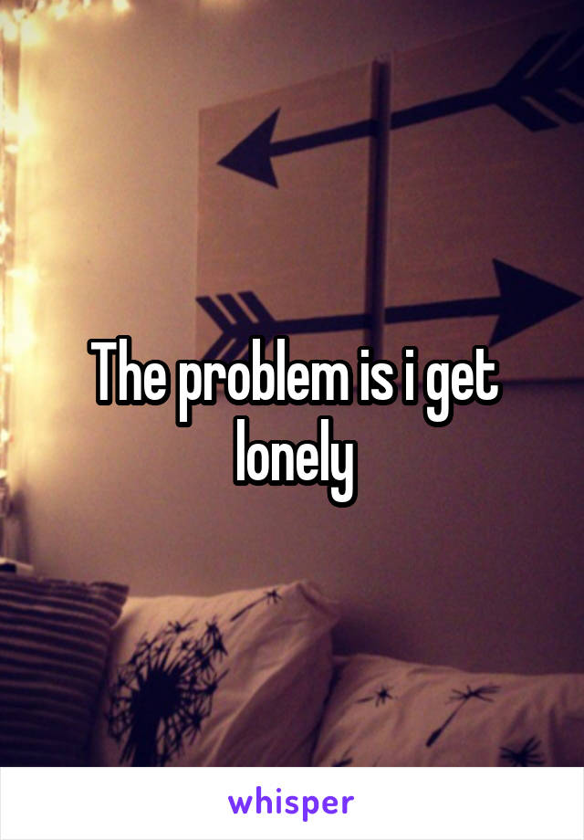 The problem is i get lonely