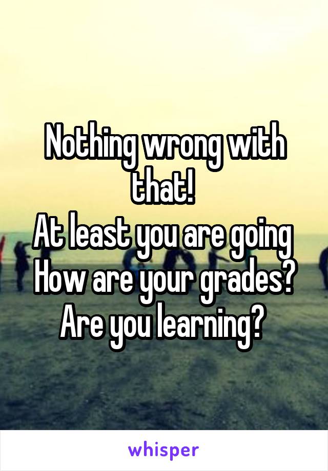 Nothing wrong with that! 
At least you are going 
How are your grades?
Are you learning? 