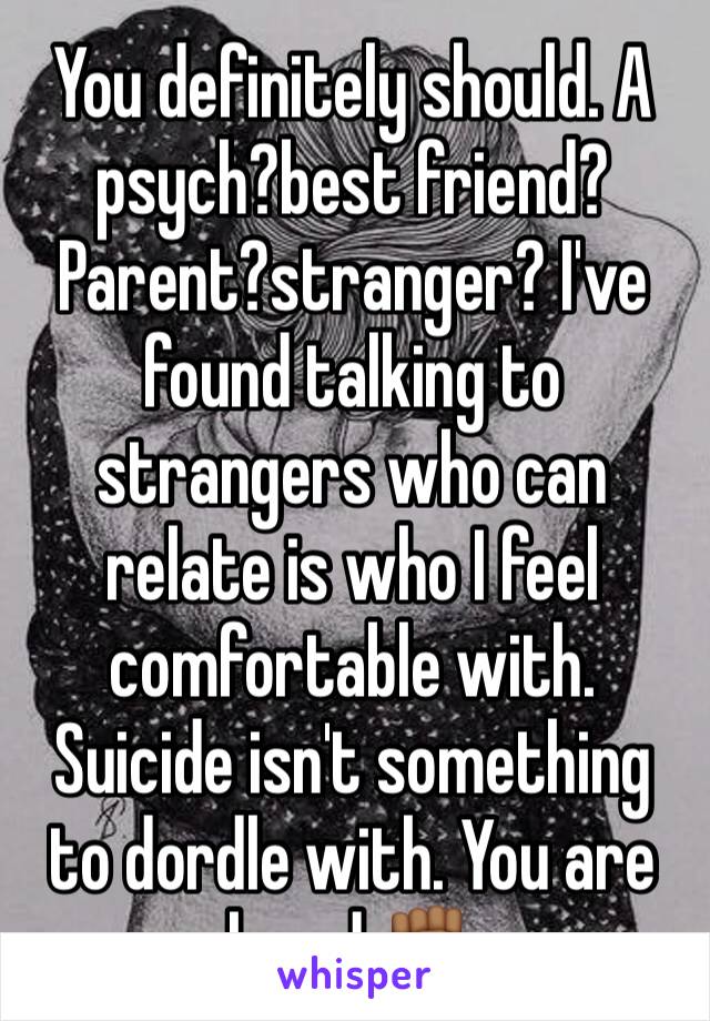 You definitely should. A psych?best friend? Parent?stranger? I've found talking to strangers who can relate is who I feel comfortable with. Suicide isn't something to dordle with. You are loved ✊🏾
