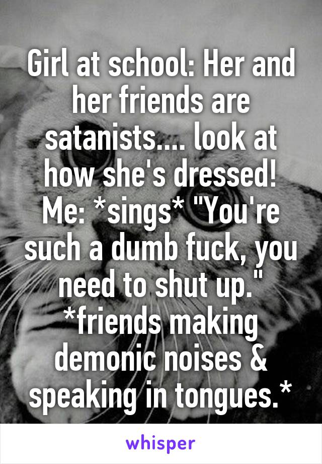 Girl at school: Her and her friends are satanists.... look at how she's dressed!
Me: *sings* "You're such a dumb fuck, you need to shut up." *friends making demonic noises & speaking in tongues.*