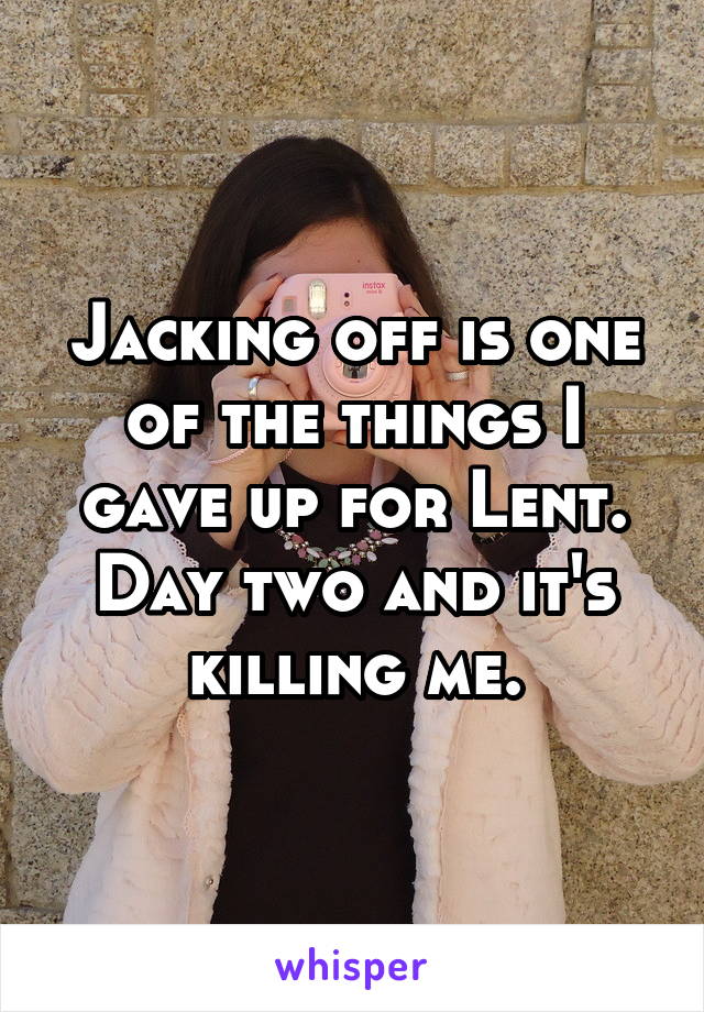 Jacking off is one of the things I gave up for Lent. Day two and it's killing me.