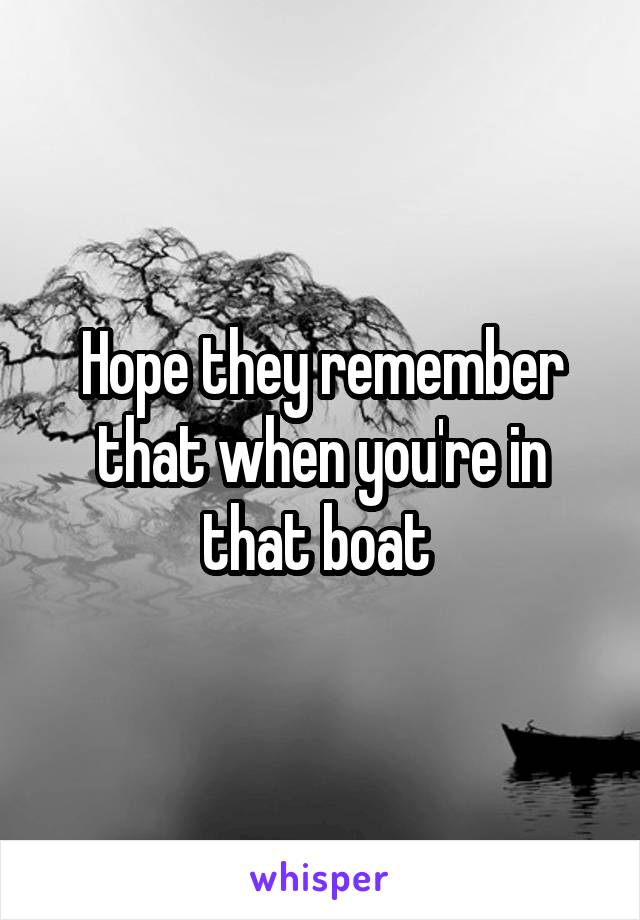 Hope they remember that when you're in that boat 