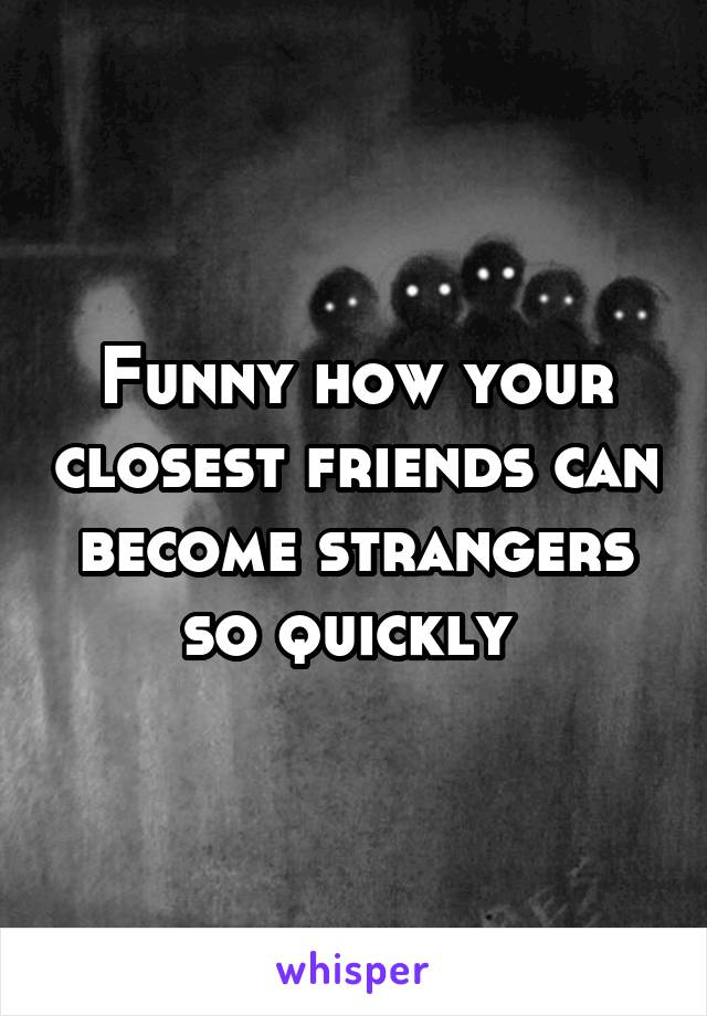 Funny how your closest friends can become strangers so quickly 
