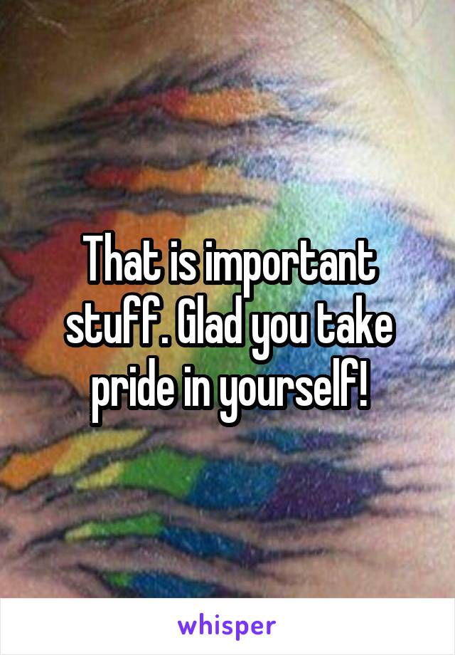 That is important stuff. Glad you take pride in yourself!