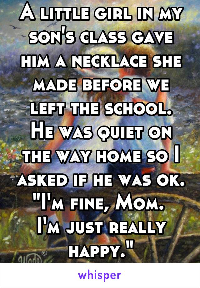 A little girl in my son's class gave him a necklace she made before we left the school.
He was quiet on the way home so I asked if he was ok.
"I'm fine, Mom.  I'm just really happy."
