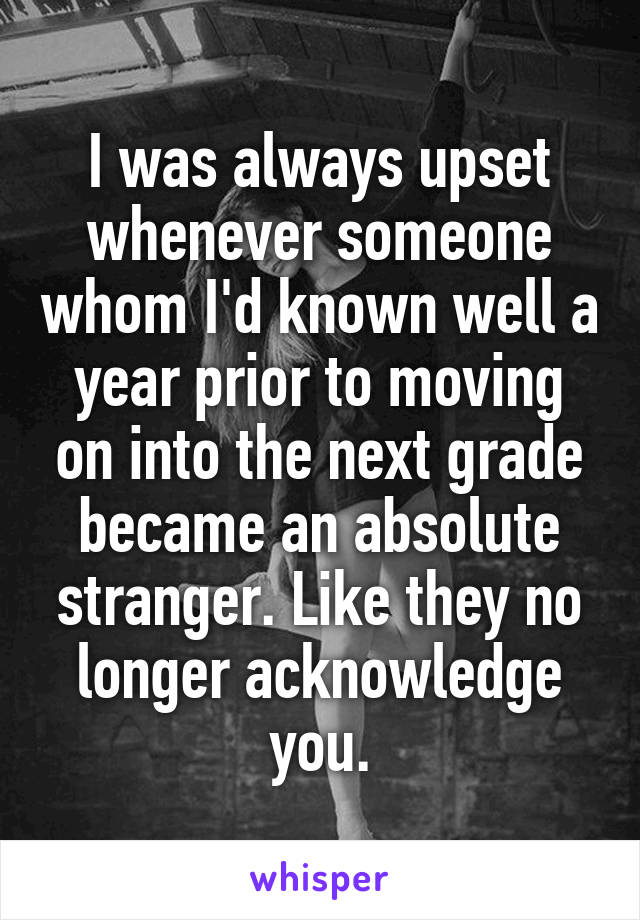 I was always upset whenever someone whom I'd known well a year prior to moving on into the next grade became an absolute stranger. Like they no longer acknowledge you.