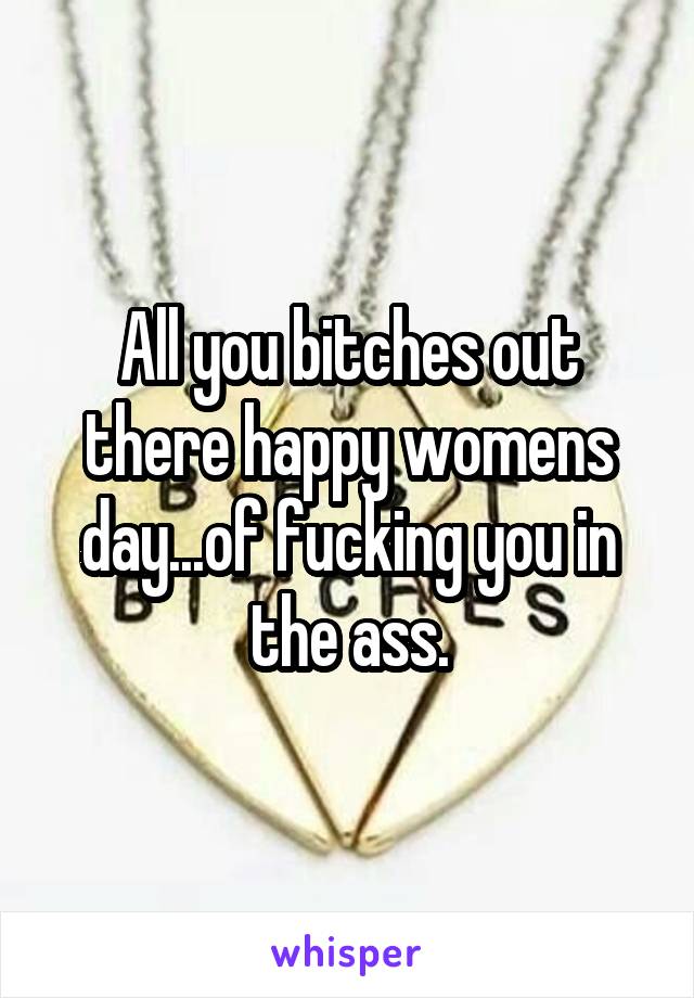 All you bitches out there happy womens day...of fucking you in the ass.