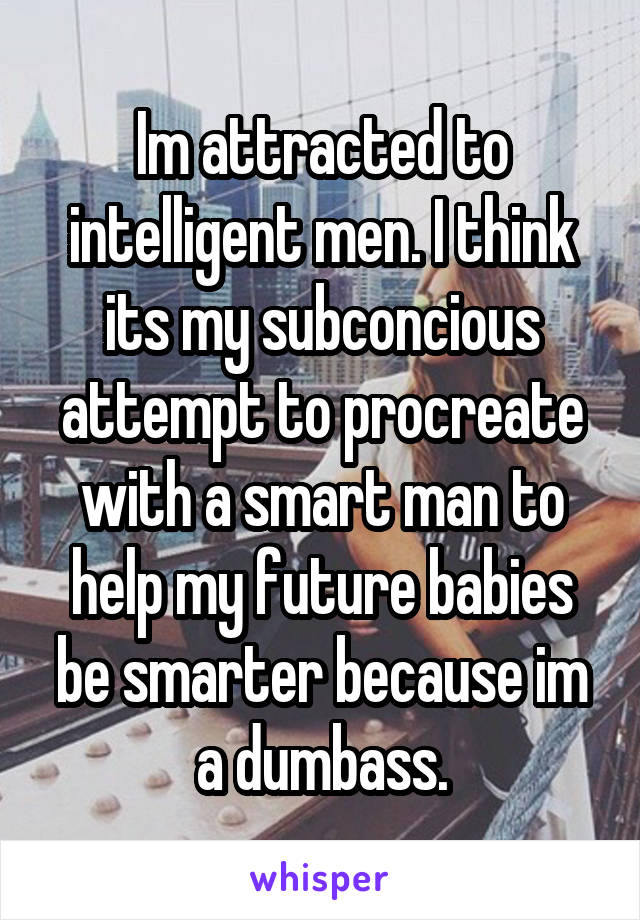 Im attracted to intelligent men. I think its my subconcious attempt to procreate with a smart man to help my future babies be smarter because im a dumbass.
