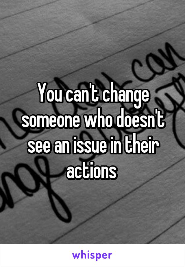 You can't change someone who doesn't see an issue in their actions 