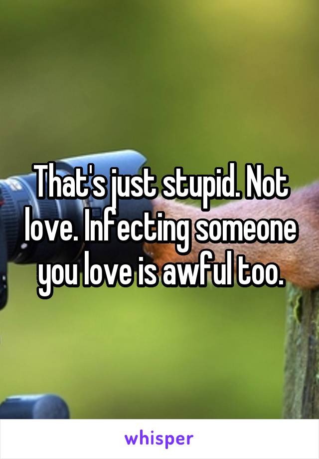 That's just stupid. Not love. Infecting someone you love is awful too.