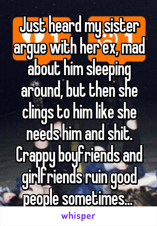 Just heard my sister argue with her ex, mad about him sleeping around, but then she clings to him like she needs him and shit. Crappy boyfriends and girlfriends ruin good people sometimes... 