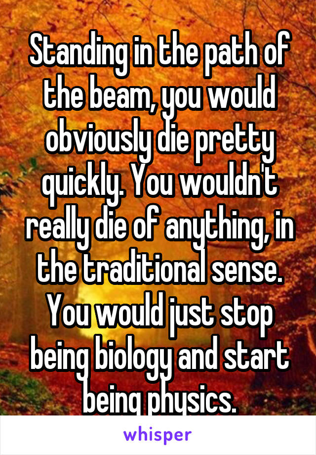 Standing in the path of the beam, you would obviously die pretty quickly. You wouldn't really die of anything, in the traditional sense. You would just stop being biology and start being physics.