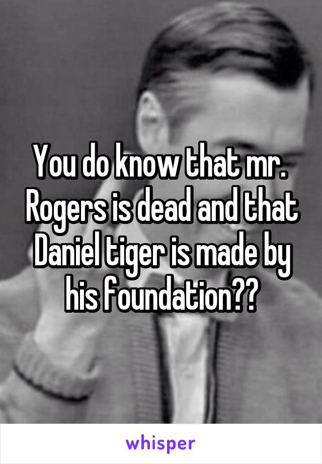 You do know that mr.  Rogers is dead and that Daniel tiger is made by his foundation??