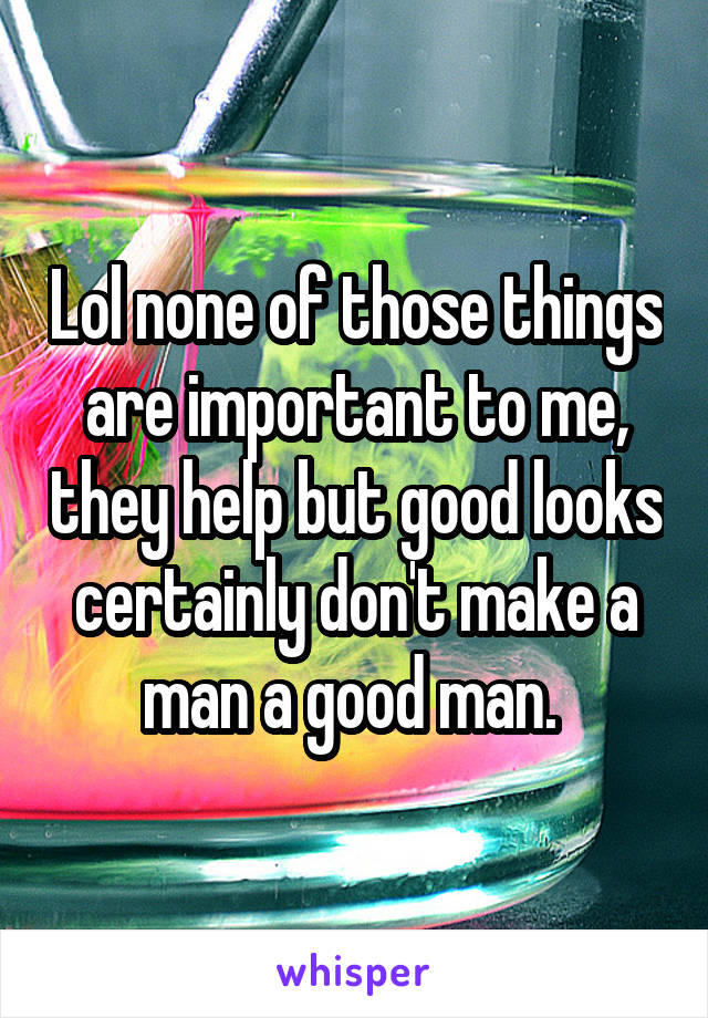 Lol none of those things are important to me, they help but good looks certainly don't make a man a good man. 