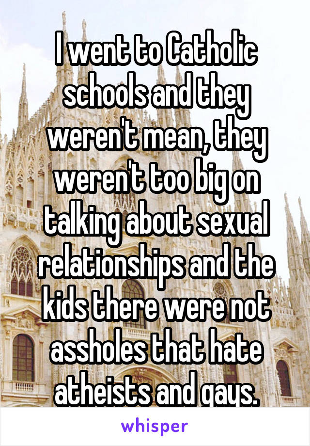 I went to Catholic schools and they weren't mean, they weren't too big on talking about sexual relationships and the kids there were not assholes that hate atheists and gays.