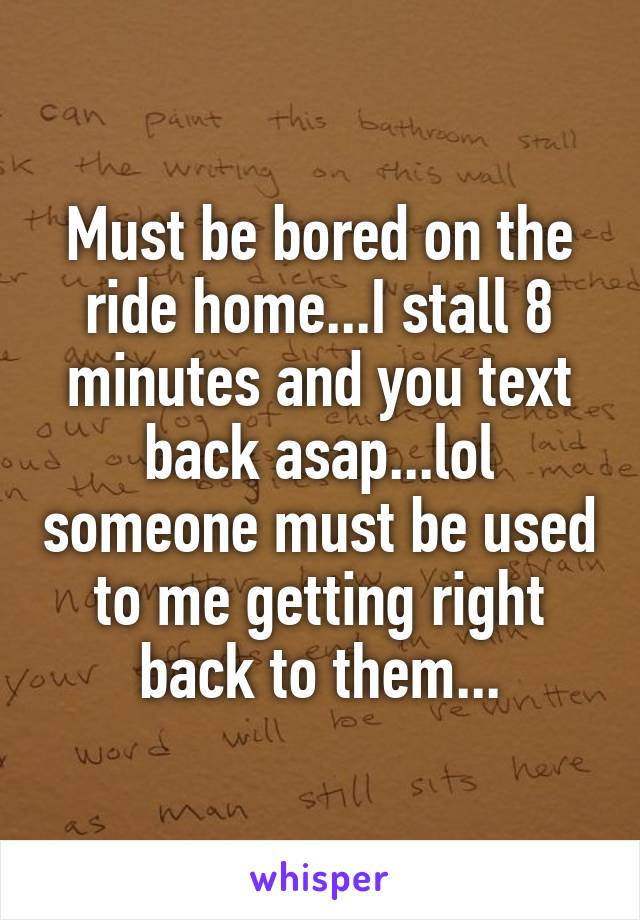 Must be bored on the ride home...I stall 8 minutes and you text back asap...lol someone must be used to me getting right back to them...
