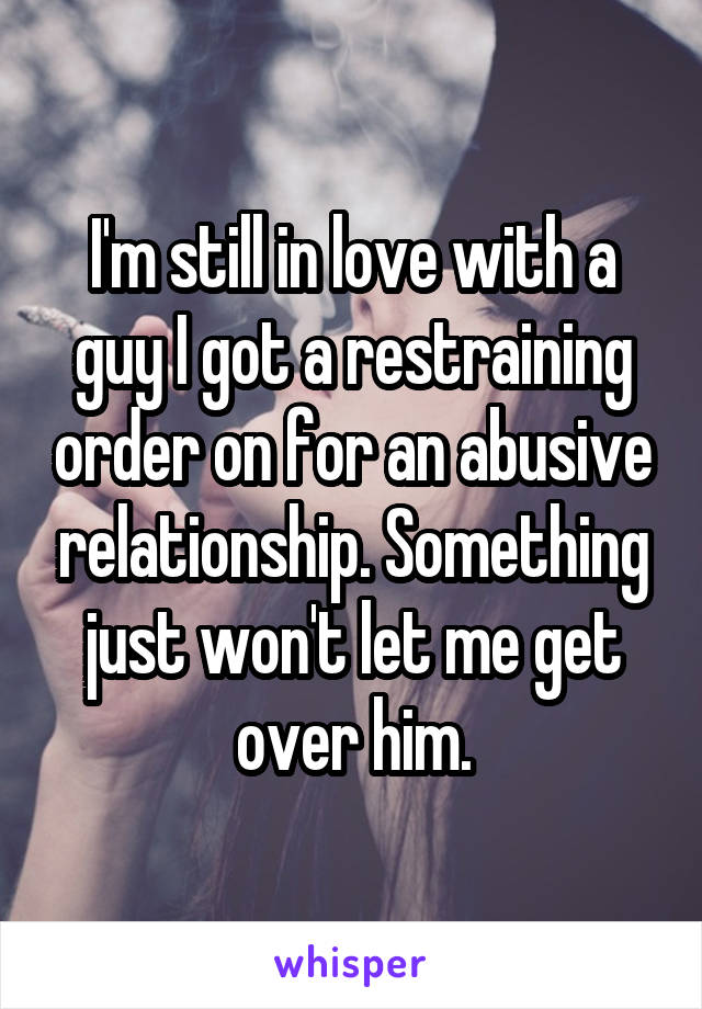 I'm still in love with a guy I got a restraining order on for an abusive relationship. Something just won't let me get over him.