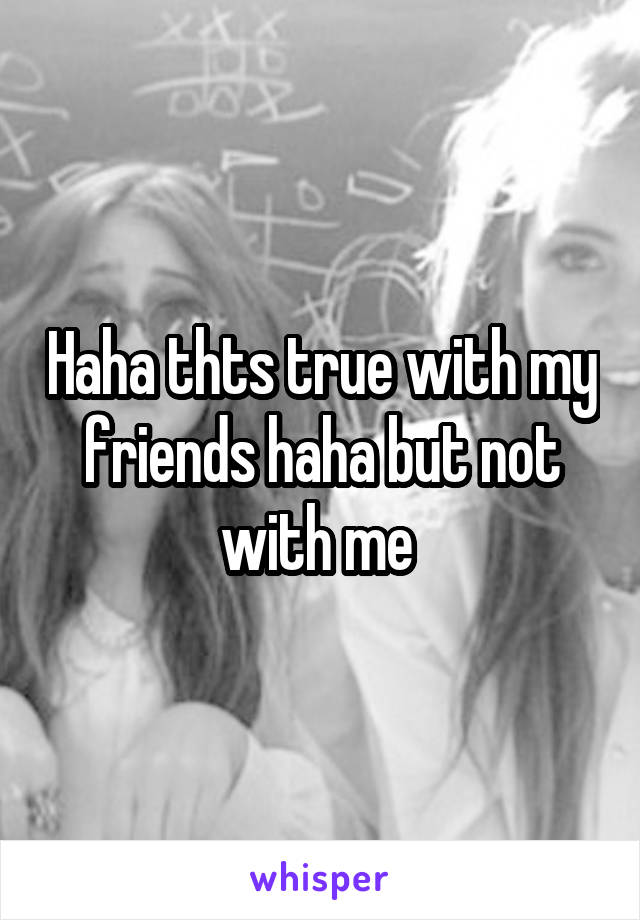 Haha thts true with my friends haha but not with me 