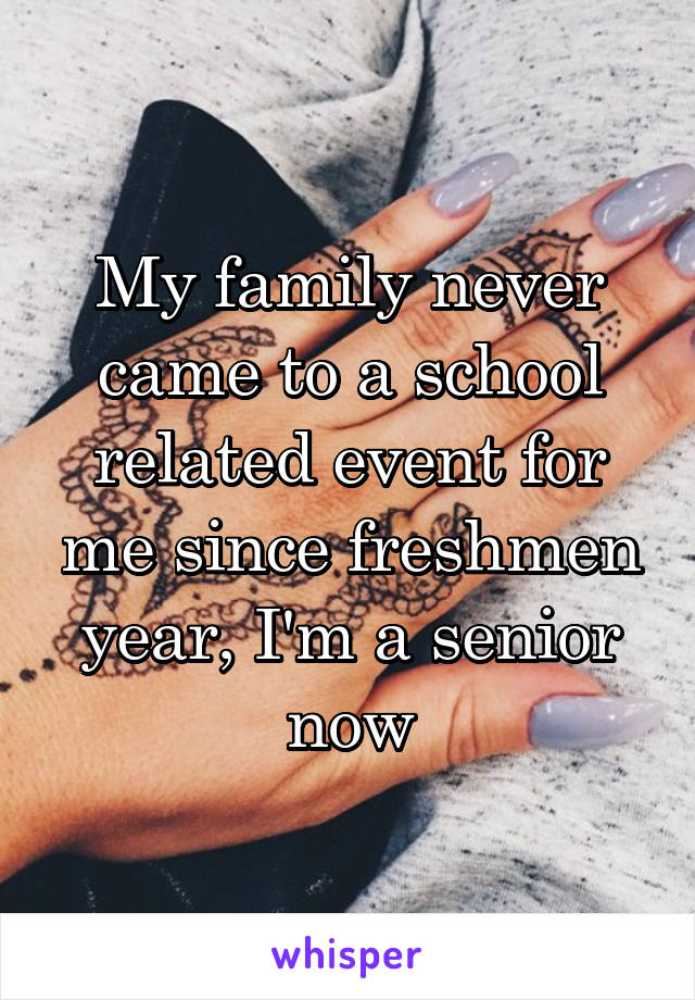 My family never came to a school related event for me since freshmen year, I'm a senior now