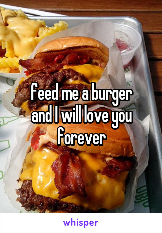 feed me a burger
and I will love you
forever