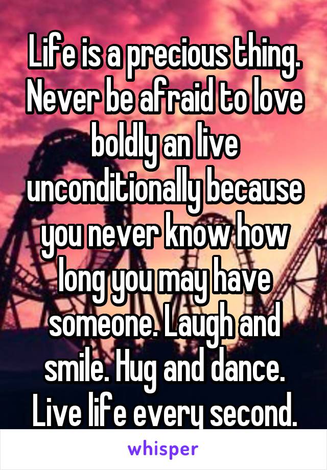 Life is a precious thing. Never be afraid to love boldly an live unconditionally because you never know how long you may have someone. Laugh and smile. Hug and dance. Live life every second.