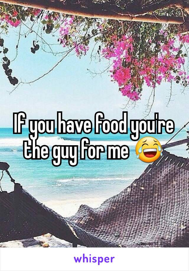 If you have food you're the guy for me 😂