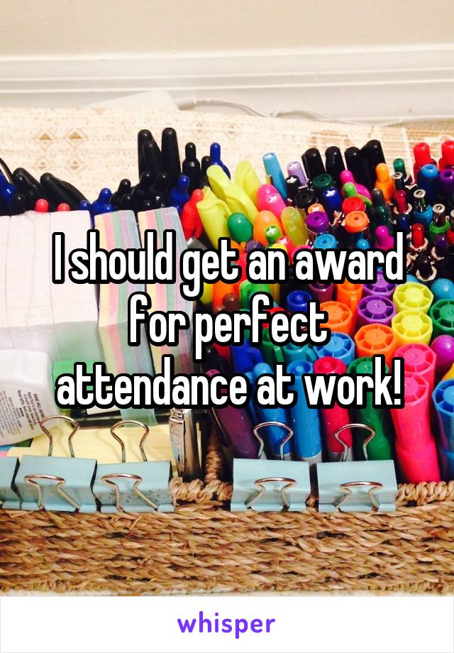 I should get an award for perfect attendance at work!