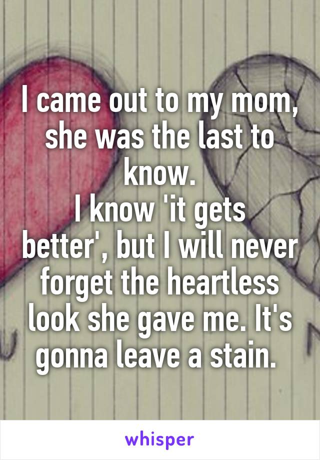 I came out to my mom, she was the last to know.
I know 'it gets better', but I will never forget the heartless look she gave me. It's gonna leave a stain. 