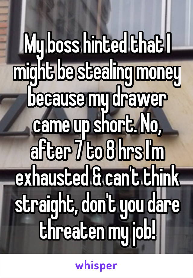 My boss hinted that I might be stealing money because my drawer came up short. No, after 7 to 8 hrs I'm exhausted & can't think straight, don't you dare threaten my job!
