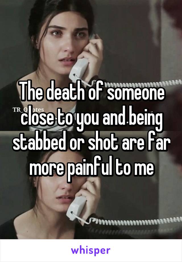 The death of someone close to you and being stabbed or shot are far more painful to me