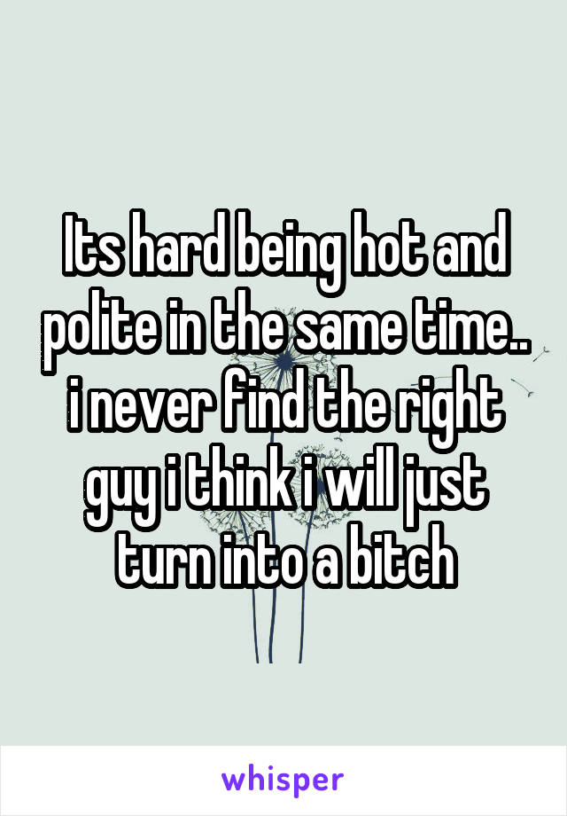 Its hard being hot and polite in the same time.. i never find the right guy i think i will just turn into a bitch
