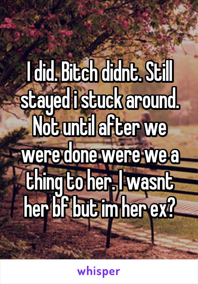 I did. Bitch didnt. Still stayed i stuck around. Not until after we were done were we a thing to her. I wasnt her bf but im her ex?