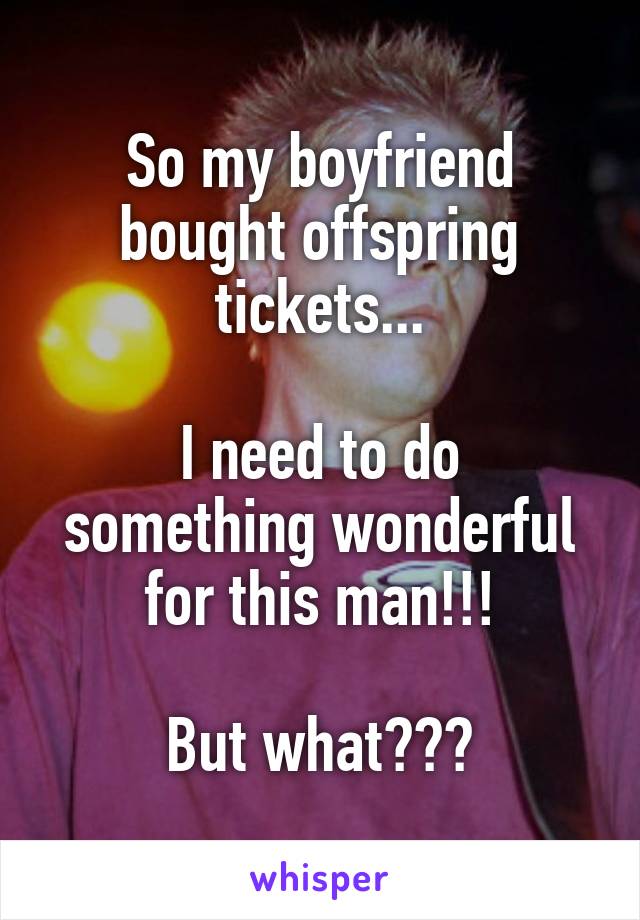 So my boyfriend bought offspring tickets...

I need to do something wonderful for this man!!!

But what???