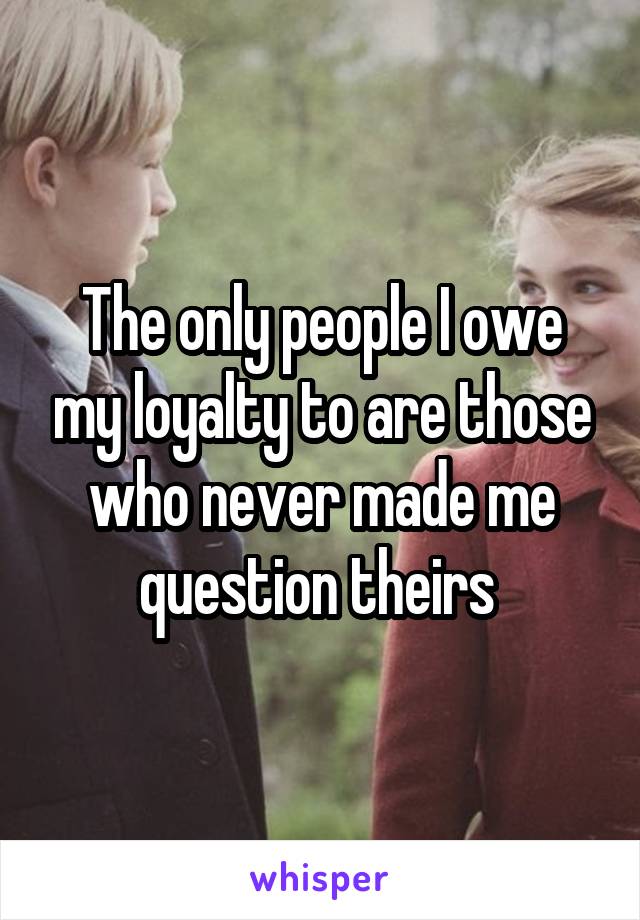 The only people I owe my loyalty to are those who never made me question theirs 