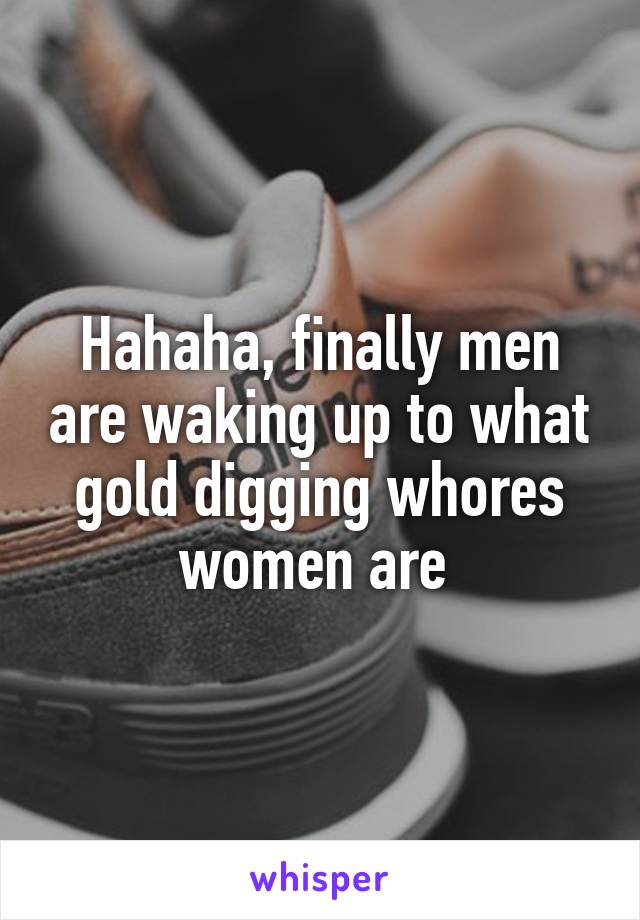 Hahaha, finally men are waking up to what gold digging whores women are 