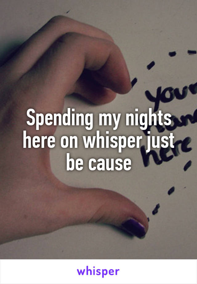 Spending my nights here on whisper just be cause