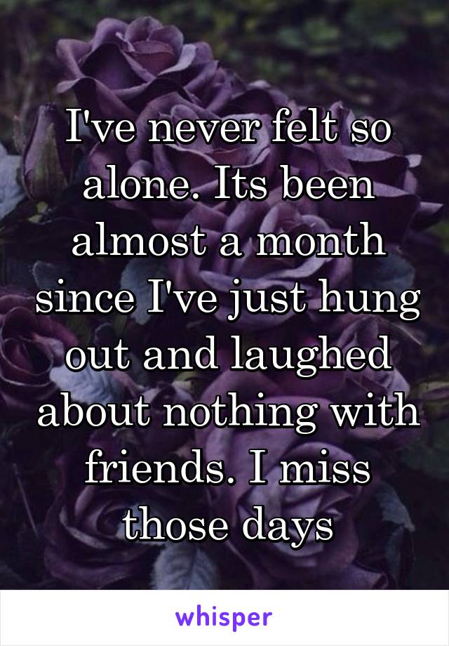 I've never felt so alone. Its been almost a month since I've just hung out and laughed about nothing with friends. I miss those days