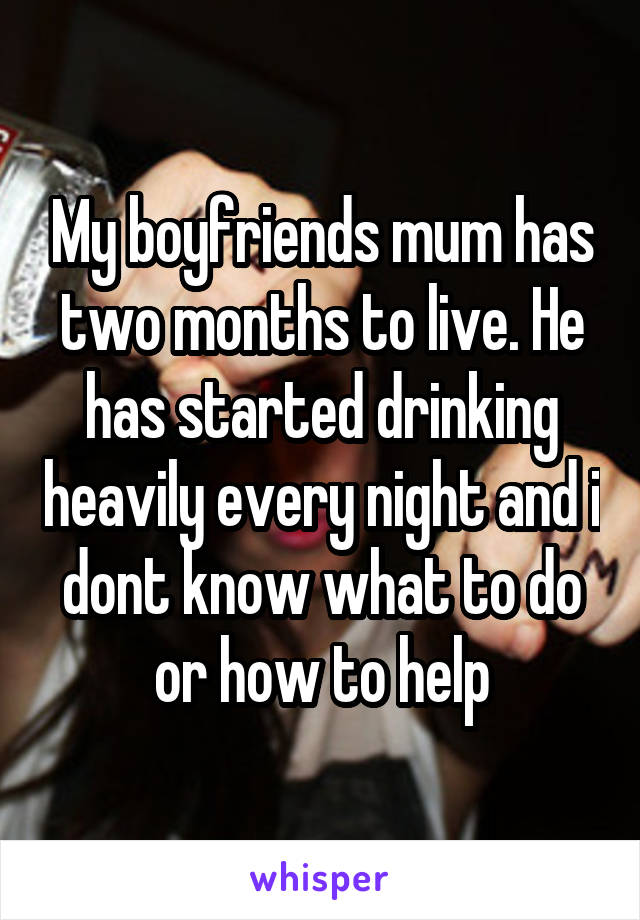 My boyfriends mum has two months to live. He has started drinking heavily every night and i dont know what to do or how to help