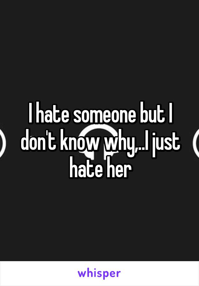 I hate someone but I don't know why,..I just hate her