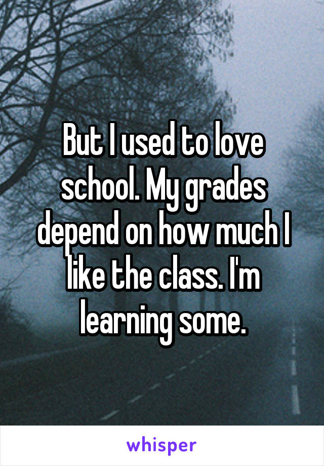 But I used to love school. My grades depend on how much I like the class. I'm learning some.