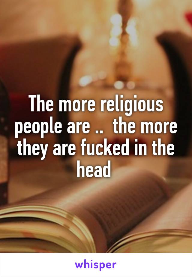 The more religious people are ..  the more they are fucked in the head 