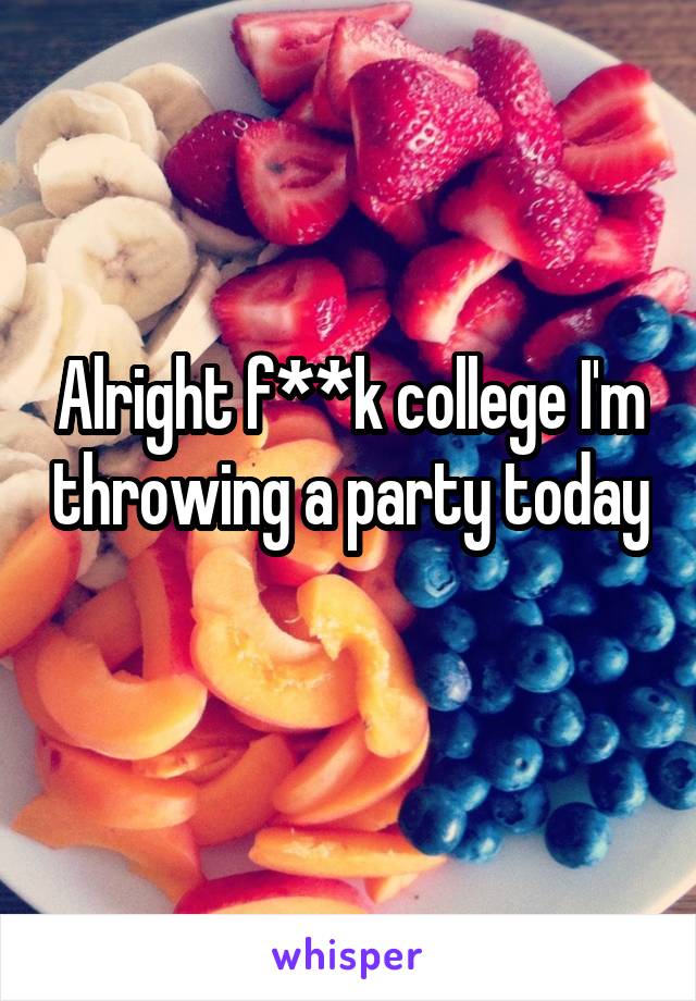 Alright f**k college I'm throwing a party today  
