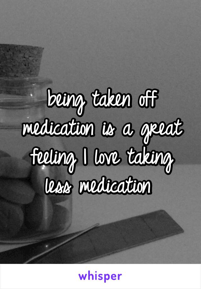 being taken off medication is a great feeling I love taking less medication 
