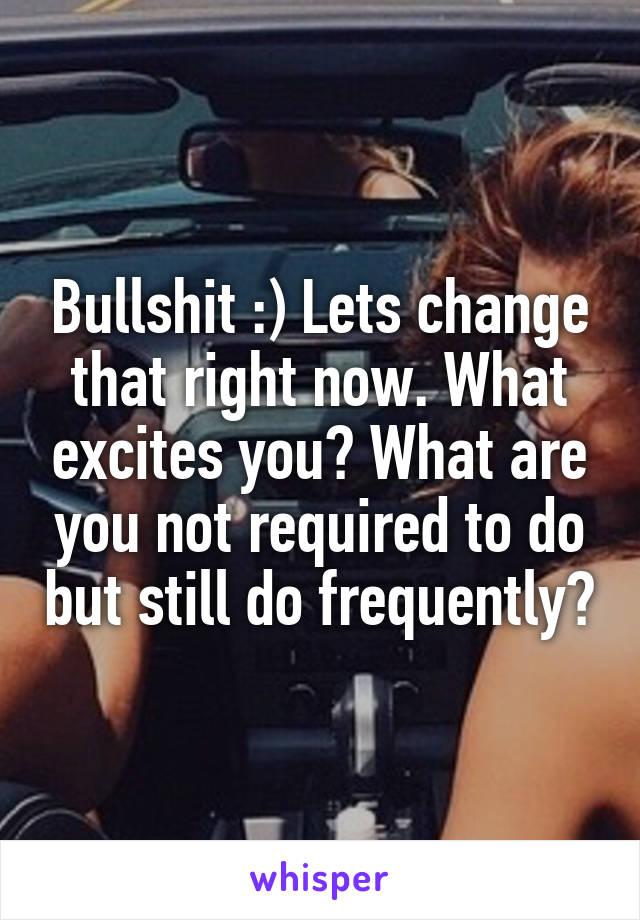 Bullshit :) Lets change that right now. What excites you? What are you not required to do but still do frequently?