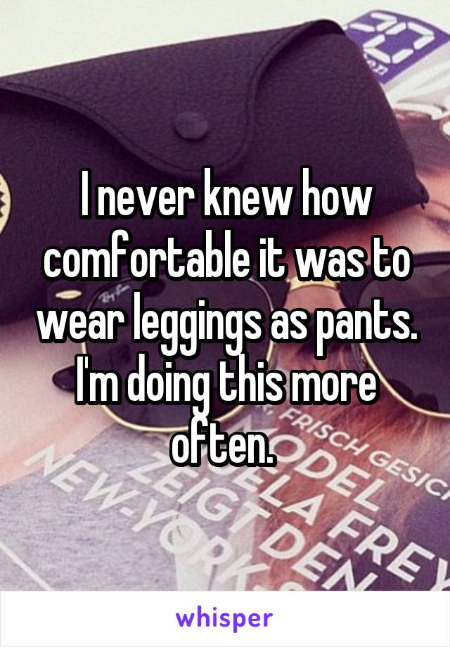 I never knew how comfortable it was to wear leggings as pants. I'm doing this more often. 