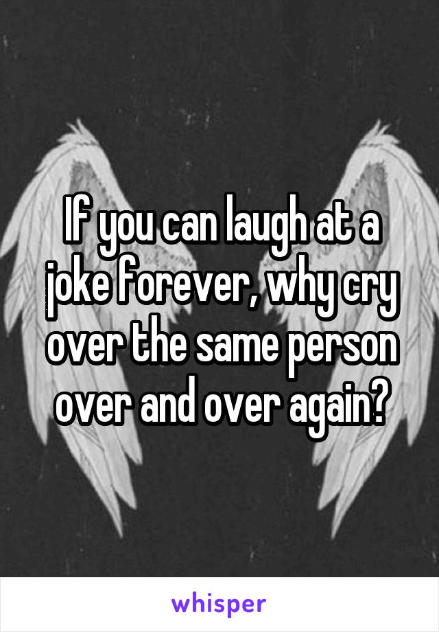 If you can laugh at a joke forever, why cry over the same person over and over again?