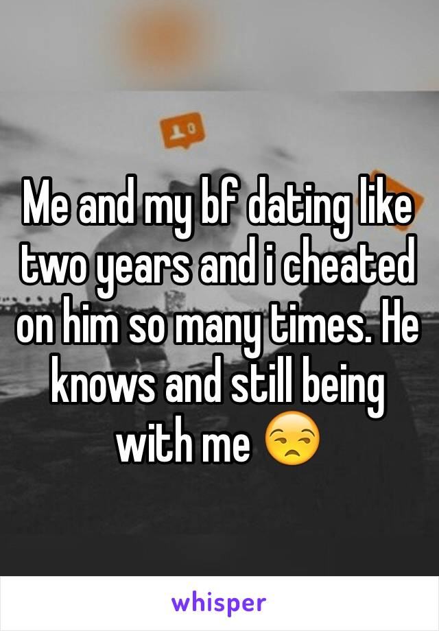 Me and my bf dating like two years and i cheated on him so many times. He knows and still being with me 😒