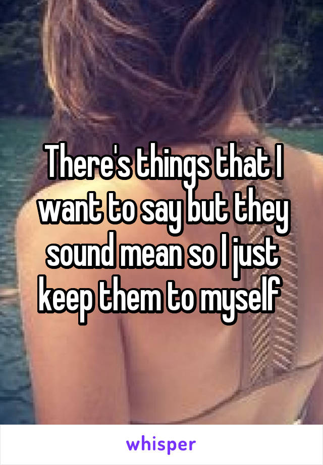 There's things that I want to say but they sound mean so I just keep them to myself 