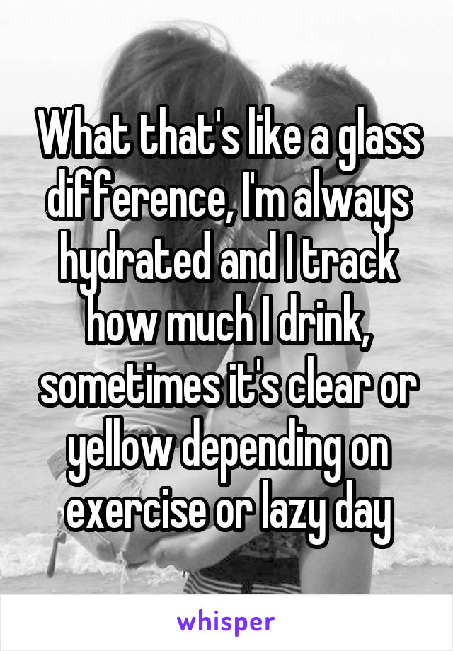 What that's like a glass difference, I'm always hydrated and I track how much I drink, sometimes it's clear or yellow depending on exercise or lazy day