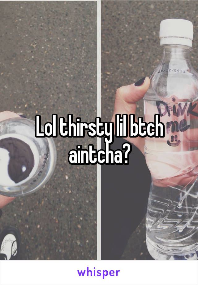 Lol thirsty lil btch aintcha?